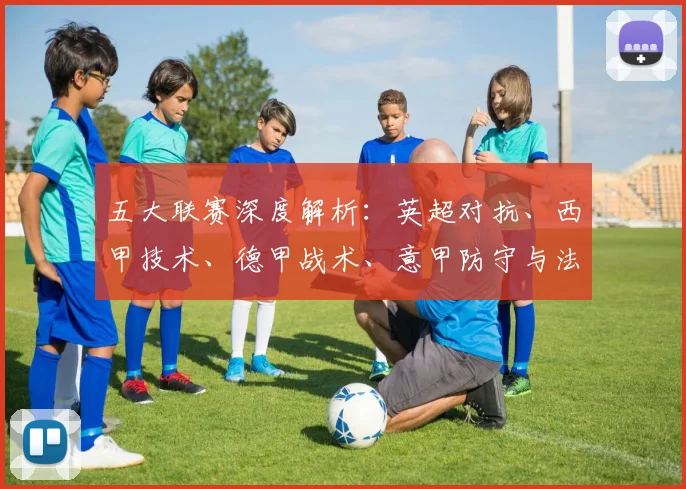 五大联赛深度解析：英超对抗、西甲技术、德甲战术、意甲防守与法甲新星的独特魅力_20260611141745