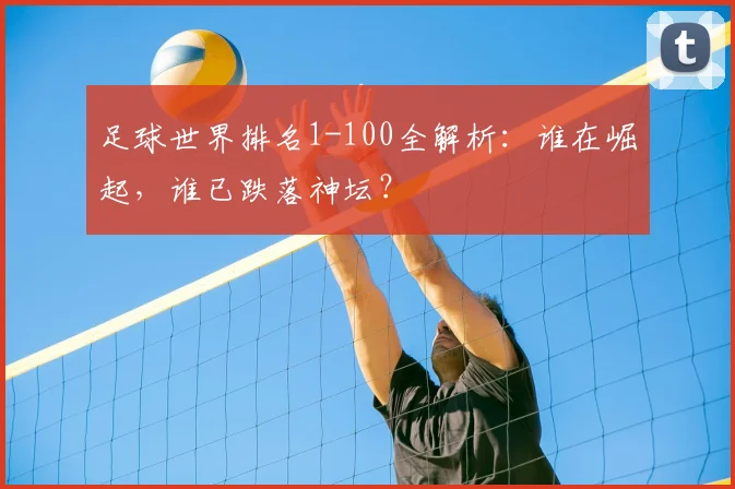 足球世界排名1-100全解析：谁在崛起，谁已跌落神坛？