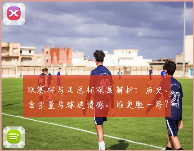 联赛杯与足总杯深度解析：历史、含金量与球迷情感，谁更胜一筹？