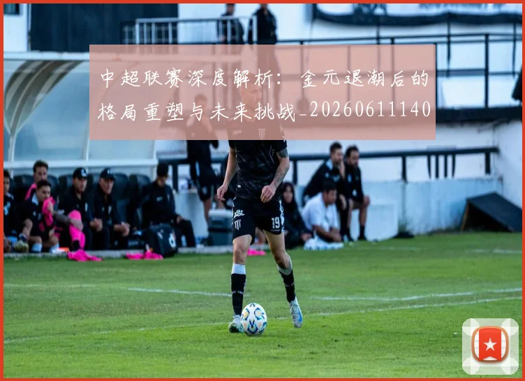中超联赛深度解析：金元退潮后的格局重塑与未来挑战_20260611140804